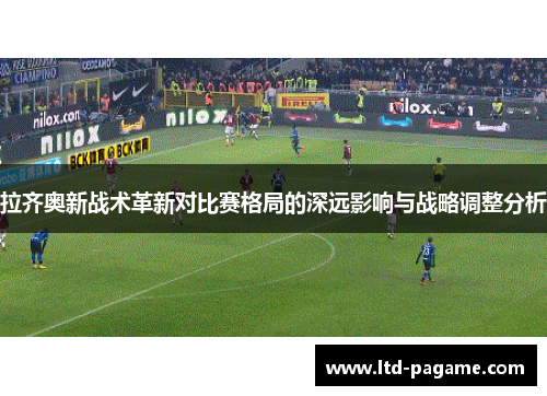 拉齐奥新战术革新对比赛格局的深远影响与战略调整分析 拉齐奥新战术革新对比赛格局的深远影响与战略调整分析