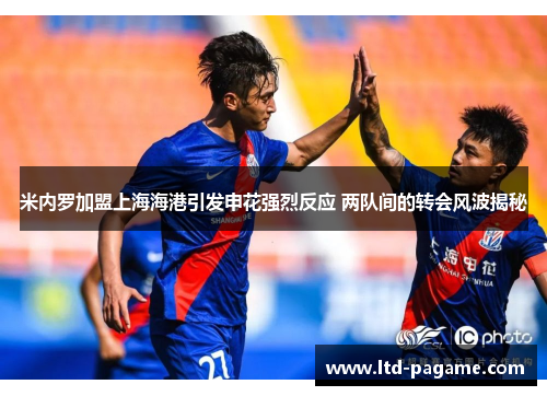 米内罗加盟上海海港引发申花强烈反应 两队间的转会风波揭秘 米内罗加盟上海海港引发申花强烈反应 两队间的转会风波揭秘
