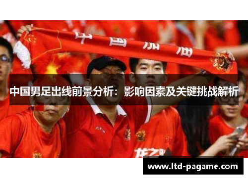 中国男足出线前景分析:影响因素及关键挑战解析 中国男足出线前景分析:影响因素及关键挑战解析