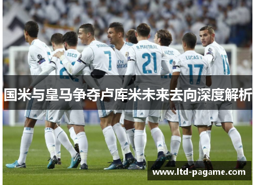 国米与皇马争夺卢库米未来去向深度解析 国米与皇马争夺卢库米未来去向深度解析