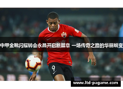 中甲金靴闪耀转会永昌开启新篇章 一场传奇之路的华丽蜕变 中甲金靴闪耀转会永昌开启新篇章 一场传奇之路的华丽蜕变