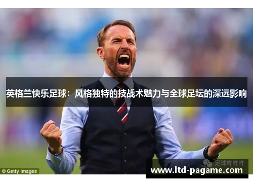 英格兰快乐足球:风格独特的技战术魅力与全球足坛的深远影响 英格兰快乐足球:风格独特的技战术魅力与全球足坛的深远影响