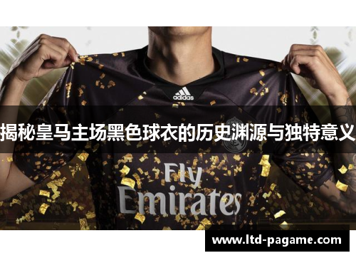 揭秘皇马主场黑色球衣的历史渊源与独特意义 揭秘皇马主场黑色球衣的历史渊源与独特意义