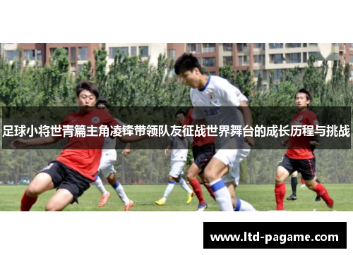足球小将世青篇主角凌锋带领队友征战世界舞台的成长历程与挑战 足球小将世青篇主角凌锋带领队友征战世界舞台的成长历程与挑战