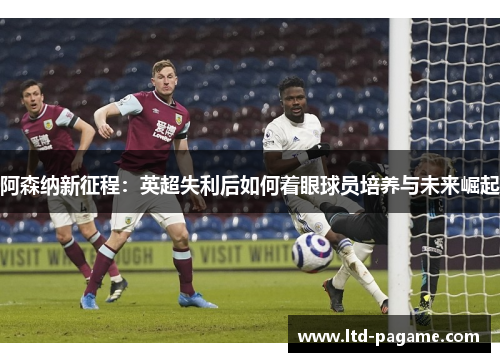 阿森纳新征程：英超失利后如何着眼球员培养与未来崛起