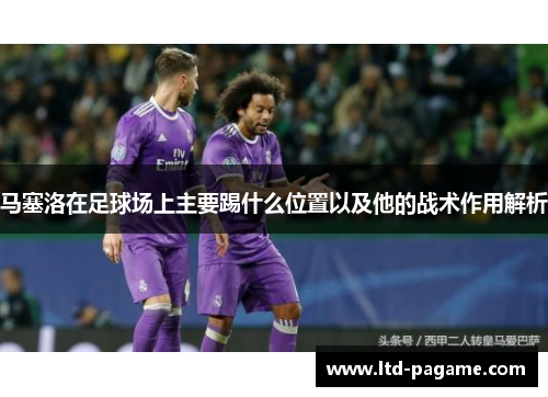 马塞洛在足球场上主要踢什么位置以及他的战术作用解析 马塞洛在足球场上主要踢什么位置以及他的战术作用解析