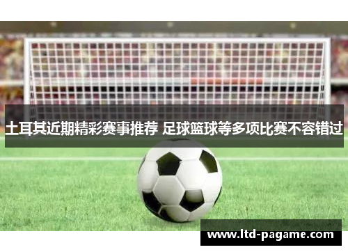 土耳其近期精彩赛事推荐 足球篮球等多项比赛不容错过 土耳其近期精彩赛事推荐 足球篮球等多项比赛不容错过