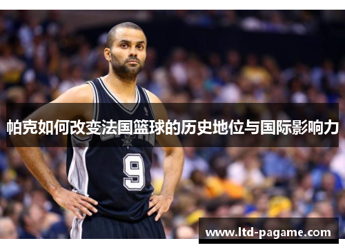 帕克如何改变法国篮球的历史地位与国际影响力 帕克如何改变法国篮球的历史地位与国际影响力