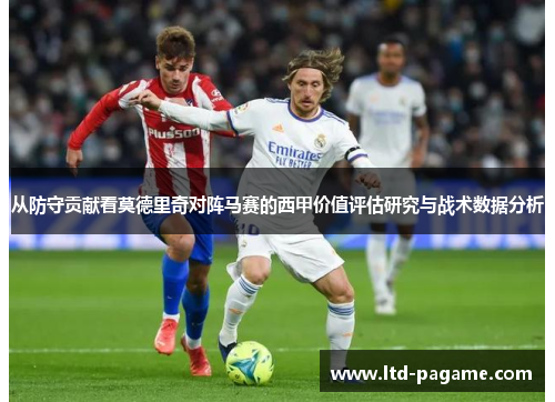 从防守贡献看莫德里奇对阵马赛的西甲价值评估研究与战术数据分析 从防守贡献看莫德里奇对阵马赛的西甲价值评估研究与战术数据分析